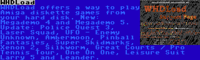 WHDLoad | WHDLoad offers a way to play Amiga diskette games from your hard disk. New: Megademo 4 and Megademo 5. Update: Police Quest 3, Laser Squad, UFO - Enemy Unknown, Ambermoon, Pinball Fantasies, Super Skidmarks, Xenon 2, Silkworm, Great Courts / Pro Tennis Tour, One On One, Leisure Suit Larry 5 and Leander.