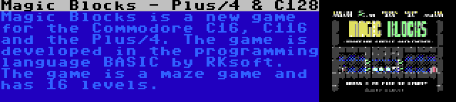 Magic Blocks - Plus/4 & C128 | Magic Blocks is a new game for the Commodore C16, C116 and the Plus/4. The game is developed in the programming language BASIC by RKsoft. The game is a maze game and has 16 levels.