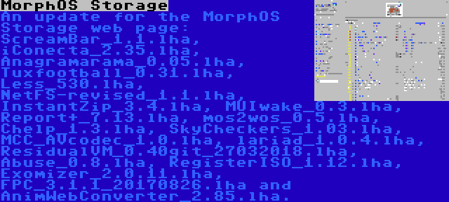 MorphOS Storage | An update for the MorphOS Storage web page: ScreamBar_1.1.lha, iConecta_2.35.lha, Anagramarama_0.05.lha, Tuxfootball_0.31.lha, Less_530.lha, NetFS-revised_1.1.lha, InstantZip_3.4.lha, MUIwake_0.3.lha, Report+_7.13.lha, mos2wos_0.5.lha, Chelp_1.3.lha, SkyCheckers_1.03.lha, MCC_AVcodec_1.0.lha, lariad_1.0.4.lha, ResidualVM_0.40git_27032018.lha, Abuse_0.8.lha, RegisterISO_1.12.lha, Exomizer_2.0.11.lha, FPC_3.1.1_20170826.lha and AnimWebConverter_2.85.lha.