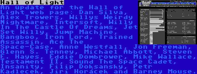 Hall of Light | An update for the Hall of Light web page: Dan Silva, Alex Trowers, Willys Weirdy Nightmare, Intersoft, Willy In The Castle Of Dreams, Jet Set Willy, Jump Machine, Bangboo, Iron Lord, Trained Assassin, Ace The Space-Case, Anne Westfall, Jon Freeman, Glenn S. Tenney, Michael Abbott, Steven E. Hayes, Eddie Dombrower, Mike Wallace, Testament II, Sound The Space Cadet, Insanity, Filip Doksanský, Petr Kadleček, Jiří Horáček and Barney Mouse.