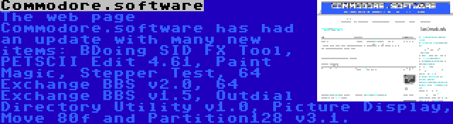 Commodore.software | The web page Commodore.software has had an update with many new items: BDoing SID FX Tool, PETSCII Edit 4.61, Paint Magic, Stepper Test, 64 Exchange BBS v2.0, 64 Exchange BBS v1.5, Outdial Directory Utility v1.0, Picture Display, Move 80f and Partition128 v3.1.