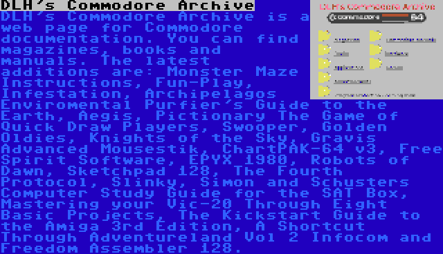 DLH's Commodore Archive | DLH's Commodore Archive is a web page for Commodore documentation. You can find magazines, books and manuals. The latest additions are: Monster Maze Instructions, Fun-Play, Infestation, Archipelagos Enviromental Purfier's Guide to the Earth, Aegis, Pictionary The Game of Quick Draw Players, Swooper, Golden Oldies, Knights of the Sky, Gravis Advanced Mousestik, ChartPAK-64 v3, Free Spirit Software, EPYX 1980, Robots of Dawn, Sketchpad 128, The Fourth Protocol, Slinky, Simon and Schusters Computer Study Guide for the SAT Box, Mastering your Vic-20 Through Eight Basic Projects, The Kickstart Guide to the Amiga 3rd Edition, A Shortcut Through Adventureland Vol 2 Infocom and Freedom Assembler 128.