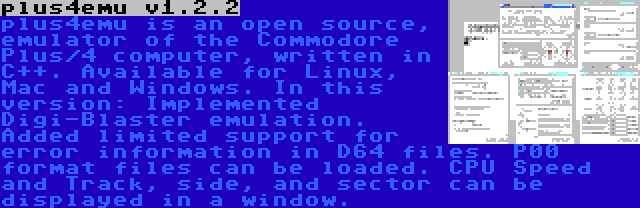 plus4emu v1.2.2 | plus4emu is an open source, emulator of the Commodore Plus/4 computer, written in C++. Available for Linux, Mac and Windows. In this version: Implemented Digi-Blaster emulation. Added limited support for error information in D64 files. P00 format files can be loaded. CPU Speed and Track, side, and sector can be displayed in a window.