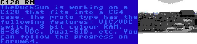 C128 RM | TheDuckSun is working on a C128 that fits into a C64 case. The proto type has the following features: VIC/VDC switch, 8 bit colour RAM, 6-36 VDC, Dual-SID, etc. You can follow the progress on Forum64.