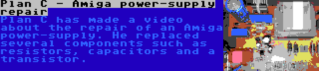 Plan C - Amiga power-supply repair | Plan C has made a video about the repair of an Amiga power-supply. He replaced several components such as resistors, capacitors and a transistor.