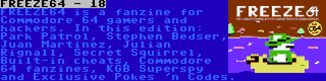 FREEZE64 - 18 | FREEZE64 is a fanzine for Commodore 64 gamers and hackers. In this edition: Park Patrol, Stephen Bedser, Juan Martinez, Julian Rignall, Secret Squirrel, Built-in cheats, Commodore 64 fanzines, KGB Superspy and Exclusive Pokes 'n Codes.