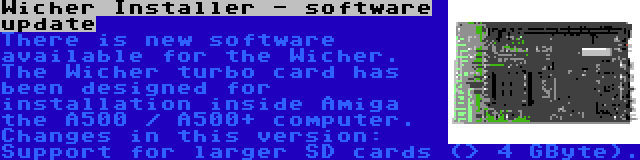 Wicher Installer - software update | There is new software available for the Wicher. The Wicher turbo card has been designed for installation inside Amiga the A500 / A500+ computer. Changes in this version: Support for larger SD cards (> 4 GByte).