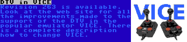 DTV in VICE | Revision 263 is available. Look at the web site for all the improvements made to the support of the DTV in the popular emulator VICE. There is a complete description how to change VICE.