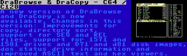 DraBrowse & DraCopy - C64 / C128 | A new version of DraBrowse and DraCopy is now available. Changes in this version: Improvements for copy, directory sort, support for SEQ and REL files, support for 1571 and 1581 drives and D71 and d81 disk images, dos status drive information and improved ASCII text and hex viewers.