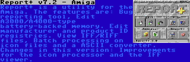 Report+ v7.2 - Amiga | Report+ is a utility for the Amiga. The features are: Bug reporting tool, Edit A3000/A4000-type battery-backed memory. Edit manufacturer and product ID registries. View IFF/RIFF files, Batch processing on icon files and a ASCII converter. Changes in this version: Improvements for the icon processor and the IFF viewer.