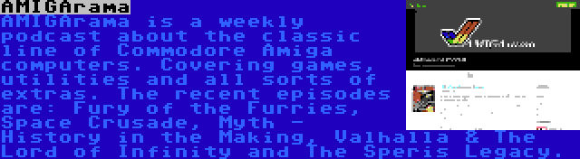 AMIGArama | AMIGArama is a weekly podcast about the classic line of Commodore Amiga computers. Covering games, utilities and all sorts of extras. The recent episodes are: Fury of the Furries, Space Crusade, Myth - History in the Making, Valhalla & The Lord of Infinity and The Speris Legacy.