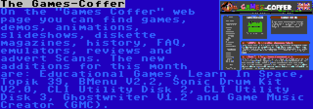 The Games-Coffer | On the Games Coffer web page you can find games, demos, animations, slideshows, diskette magazines, history, FAQ, emulators, reviews and advert Scans. The new additions for this month are: Educational Games, Learn In Space, Topik 39, BMenu V2.2, Sonic Drum Kit V2.0, CLI Utility Disk 2, CLI Utility Disk 3, Ghostwriter V1.2 and Game Music Creator (GMC).