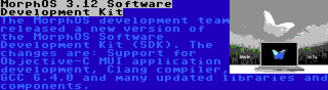 MorphOS 3.12 Software Development Kit | The MorphOS development team released a new version of the MorphOS Software Development Kit (SDK). The changes are: Support for Objective-C MUI application development, Clang compiler, GCC 6.4.0 and many updated libraries and components.