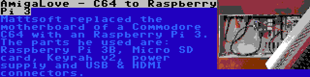 AmigaLove - C64 to Raspberry Pi 3 | Mattsoft replaced the motherboard of a Commodore C64 with an Raspberry Pi 3. The parts he used are: Raspberry Pi 3B, Micro SD card, Keyrah v2, power supply and USB & HDMI connectors.