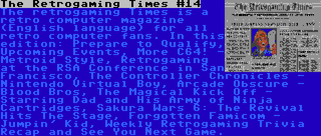 The Retrogaming Times #14 | The retrogaming Times is a retro computer magazine (English language) for all retro computer fans. In this edition: Prepare to Qualify, Upcoming Events, More C64! - Metroid Style, Retrogaming at the RSA Conference in San Francisco, The Controller Chronicles - Nintendo Virtual Boy, Arcade Obscure - Blood Bros, The Magical Kick Off - Starring Dad and His Army of Ninja Cartridges, Sakura Wars 6: The Revival Hits The Stage, Forgotten Famicom - Jumpin' Kid, Weekly Retrogaming Trivia Recap and See You Next Game.