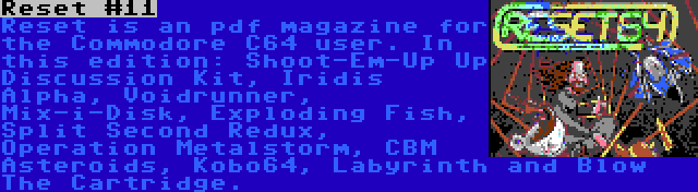 Reset #11 | Reset is an pdf magazine for the Commodore C64 user. In this edition: Shoot-Em-Up Up Discussion Kit, Iridis Alpha, Voidrunner, Mix-i-Disk, Exploding Fish, Split Second Redux, Operation Metalstorm, CBM Asteroids, Kobo64, Labyrinth and Blow The Cartridge.