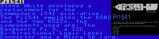 Pi1541 | Steve White developed a replacement for the Commodore 1541 disk-drive. The Pi1541 emulates the 6502 and the two 6522s. The components used are: The Raspberry Pi 3, a I2C Bi-Directional Logic Level Converter and a Micro SD card.