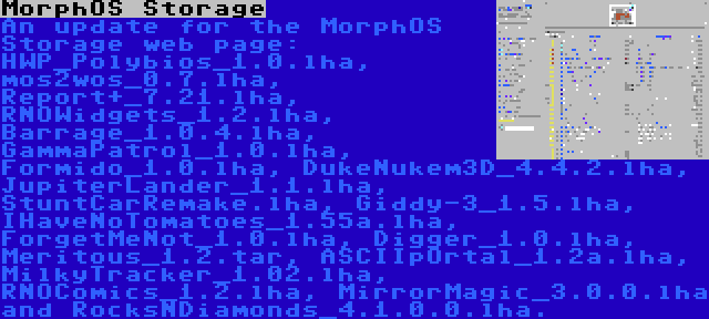 MorphOS Storage | An update for the MorphOS Storage web page: HWP_Polybios_1.0.lha, mos2wos_0.7.lha, Report+_7.21.lha, RNOWidgets_1.2.lha, Barrage_1.0.4.lha, GammaPatrol_1.0.lha, Formido_1.0.lha, DukeNukem3D_4.4.2.lha, JupiterLander_1.1.lha, StuntCarRemake.lha, Giddy-3_1.5.lha, IHaveNoTomatoes_1.55a.lha, ForgetMeNot_1.0.lha, Digger_1.0.lha, Meritous_1.2.tar, ASCIIpOrtal_1.2a.lha, MilkyTracker_1.02.lha, RNOComics_1.2.lha, MirrorMagic_3.0.0.lha and RocksNDiamonds_4.1.0.0.lha.