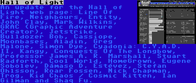 Hall of Light | An update for the Hall of Light web page: Line Of Fire, Neighbours, Entity, John Clay, Mark Wilkins, GRAC (Graphic Adventure Creator), Jetstrike, Bulldozer Bob, Cassiope, Moonbases, Aladin, Greg Malone, Simon Dye, Cyadonia: C.Y.A.D. II, Kangy, Conquests Of The Longbow, Professor James A. R. Marshall, Stuart Radforth, Cool World, HomeGrown, Eugene Sobolev, Dámaso D. Estévez, Stefan Ohlsson, Roar Fossen, Nick Chapman, Trog, Kid Chaos / Cosmic Kitten, Ian Gilman and Shaq Fu.