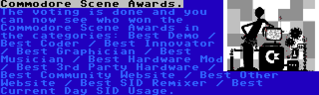 Commodore Scene Awards. | The voting is done and you can now see who won the Commodore Scene Awards in the categories: Best Demo / Best Coder / Best Innovator / Best Graphician / Best Musician / Best Hardware Mod / Best 3rd Party Hardware / Best Community Website / Best Other Website / Best SID Remixer / Best Current Day SID Usage.