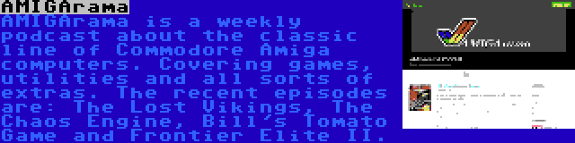 AMIGArama | AMIGArama is a weekly podcast about the classic line of Commodore Amiga computers. Covering games, utilities and all sorts of extras. The recent episodes are: The Lost Vikings, The Chaos Engine, Bill's Tomato Game and Frontier Elite II.