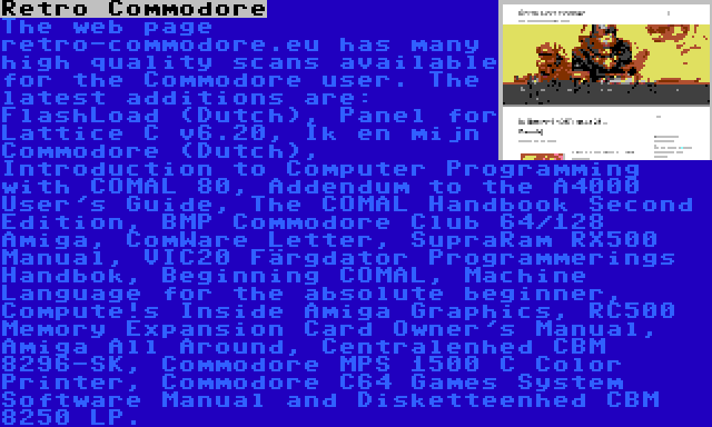 Retro Commodore | The web page retro-commodore.eu has many high quality scans available for the Commodore user. The latest additions are: FlashLoad (Dutch), Panel for Lattice C v6.20, Ik en mijn Commodore (Dutch), Introduction to Computer Programming with COMAL 80, Addendum to the A4000 User's Guide, The COMAL Handbook Second Edition, BMP Commodore Club 64/128 Amiga, ComWare Letter, SupraRam RX500 Manual, VIC20 Färgdator Programmerings Handbok, Beginning COMAL, Machine Language for the absolute beginner, Compute!s Inside Amiga Graphics, RC500 Memory Expansion Card Owner's Manual, Amiga All Around, Centralenhed CBM 8296-SK, Commodore MPS 1500 C Color Printer, Commodore C64 Games System Software Manual and Disketteenhed CBM 8250 LP.