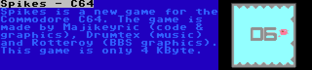 Spikes - C64 | Spikes is a new game for the Commodore C64. The game is made by Majikeyric (code & graphics), Drumtex (music) and Rotteroy (BBS graphics). This game is only 4 KByte.