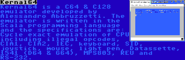 Kernal64 | Kernal64 is a C64 & C128 emulator developed by Alessandro Abbruzzetti. The emulator is written in the Scala programming language and the specifications are: Cycle exact emulation of CPU including illegal opcodes, CIA1, CIA2, IEC, keyboard, SID, joystick, mouse, light pen, Datassette, 1541 (D64 & G64), MPS803, REU and RS-232.