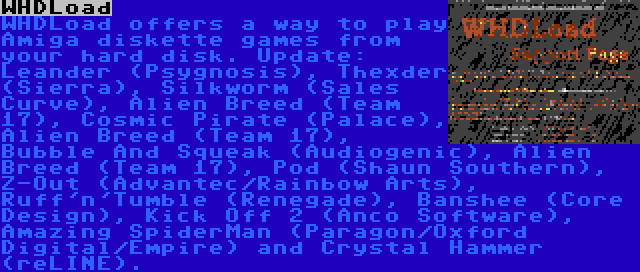 WHDLoad | WHDLoad offers a way to play Amiga diskette games from your hard disk. Update: Leander (Psygnosis), Thexder (Sierra), Silkworm (Sales Curve), Alien Breed (Team 17), Cosmic Pirate (Palace), Alien Breed (Team 17), Bubble And Squeak (Audiogenic), Alien Breed (Team 17), Pod (Shaun Southern), Z-Out (Advantec/Rainbow Arts), Ruff'n'Tumble (Renegade), Banshee (Core Design), Kick Off 2 (Anco Software), Amazing SpiderMan (Paragon/Oxford Digital/Empire) and Crystal Hammer (reLINE).