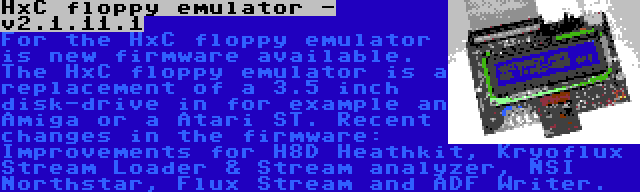 HxC floppy emulator - v2.1.11.1 | For the HxC floppy emulator is new firmware available. The HxC floppy emulator is a replacement of a 3.5 inch disk-drive in for example an Amiga or a Atari ST. Recent changes in the firmware: Improvements for H8D Heathkit, Kryoflux Stream Loader & Stream analyzer, NSI Northstar, Flux Stream and ADF Writer.