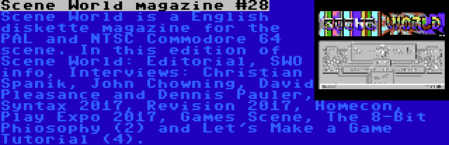 Scene World magazine #28 | Scene World is a English diskette magazine for the PAL and NTSC Commodore 64 scene. In this edition of Scene World: Editorial, SWO info, Interviews: Christian Spanik, John Chowning, David Pleasance and Dennis Pauler, Syntax 2017, Revision 2017, Homecon, Play Expo 2017, Games Scene, The 8-Bit Phiosophy (2) and Let's Make a Game Tutorial (4).