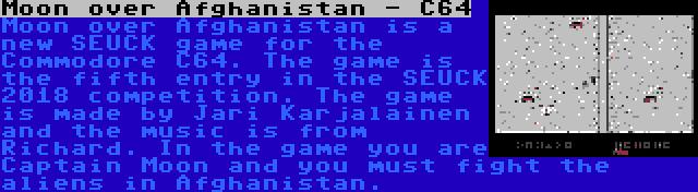 Moon over Afghanistan - C64 | Moon over Afghanistan is a new SEUCK game for the Commodore C64. The game is the fifth entry in the SEUCK 2018 competition. The game is made by Jari Karjalainen and the music is from Richard. In the game you are Captain Moon and you must fight the aliens in Afghanistan.