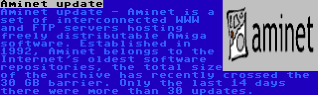 Aminet update | Aminet update - Aminet is a set of interconnected WWW and FTP servers hosting freely distributable Amiga software. Established in 1992, Aminet belongs to the Internet's oldest software repositories, the total size of the archive has recently crossed the 30 GB barrier. Only the last 14 days there were more than 30 updates.