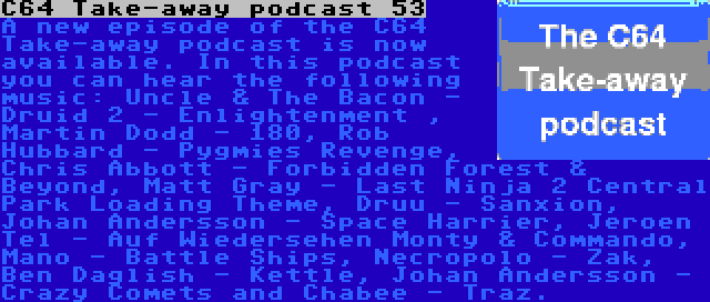 C64 Take-away podcast 53 | A new episode of the C64 Take-away podcast is now available. In this podcast you can hear the following music: Uncle & The Bacon - Druid 2 - Enlightenment , Martin Dodd - 180, Rob Hubbard - Pygmies Revenge, Chris Abbott - Forbidden Forest & Beyond, Matt Gray - Last Ninja 2 Central Park Loading Theme, Druu - Sanxion, Johan Andersson - Space Harrier, Jeroen Tel - Auf Wiedersehen Monty & Commando, Mano - Battle Ships, Necropolo - Zak, Ben Daglish - Kettle, Johan Andersson - Crazy Comets and Chabee - Traz.