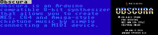 Obscura  | Obscura is an Arduino compatible 8-bit synthesizer that allows you to create NES, C64 and Amiga-style chiptune music by simply connecting a MIDI device.