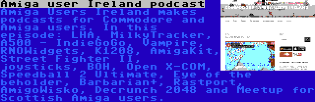 Amiga user Ireland podcast | Amiga Users Ireland makes podcasts for Commodore and Amiga users. In this episode: LHA, MilkyTracker, A500 - IndieGoGo, Vampire, RNOWidgets, K1208, AmigaKit, Street Fighter II, joysticks, BOH, Open X-COM, Speedball 2 Ultimate, Eye of the beholder, Barbarian+, Rastport, AmigoWisko, Decrunch 2048 and Meetup for Scottish Amiga users.