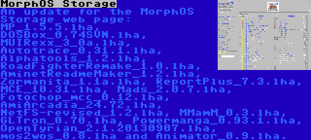 MorphOS Storage | An update for the MorphOS Storage web page: MP_1.5.5.lha, DOSBox_0.74SVN.lha, MUIRexx_3_0a.lha, Autotrace_0.31.1.lha, Alphatools_1.2.lha, RoadFighterRemake_1.0.lha, AminetReadmeMaker_1.2.lha, Zormanita_1.1a.lha, ReportPlus_7.3.lha, MCE_10.31.lha, Mads_2.0.7.lha, Fotochop_mcc_0.12.lha, AmiArcadia_24.72.lha, NetFS-revised_1.2.lha, MMamM_0.3.lha, GLTron_0.70.lha, Powermanga_0.93.1.lha, OpenTyrian_2.1.20130907.lha, mos2wos_0.8.lha and Animator_0.9.lha.