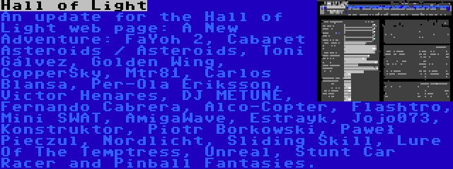 Hall of Light | An update for the Hall of Light web page: A New Adventure: FaYoh 2, Cabaret Asteroids / Asteroids, Toni Gálvez, Golden Wing, CopperSky, Mtr81, Carlos Blansa, Per-Ola Eriksson, Victor Henares, DJ METUNE, Fernando Cabrera, Alco-Copter, Flashtro, Mini SWAT, AmigaWave, Estrayk, Jojo073, Konstruktor, Piotr Borkowski, Paweł Pieczul, Nordlicht, Sliding Skill, Lure Of The Temptress, Unreal, Stunt Car Racer and Pinball Fantasies.