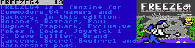 FREEZE64 - 19 | FREEZE64 is a fanzine for Commodore 64 gamers and hackers. In this edition: Roland's Ratrace, Paul Hughes, Zzapback, Exclusive Pokes n Codes, Joystick 1 - 2, Dave Collier, Grand Larceny, Secret Squirrel and Hackersoft pads.