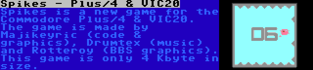 Spikes - Plus/4 & VIC20 | Spikes is a new game for the Commodore Plus/4 & VIC20. The game is made by Majikeyric (code & graphics), Drumtex (music) and Rotteroy (BBS graphics). This game is only 4 Kbyte in size.