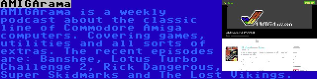 AMIGArama | AMIGArama is a weekly podcast about the classic line of Commodore Amiga computers. Covering games, utilities and all sorts of extras. The recent episodes are: Banshee, Lotus Turbo Challenge 2, Rick Dangerous, Super Skidmarks and The Lost Vikings.