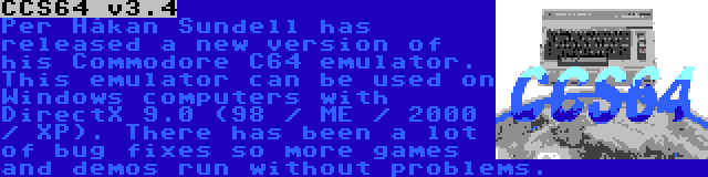 CCS64 v3.4 | Per Håkan Sundell has released a new version of his Commodore C64 emulator. This emulator can be used on Windows computers with DirectX 9.0 (98 / ME / 2000 / XP). There has been a lot of bug fixes so more games and demos run without problems.