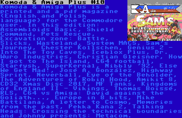 Komoda & Amiga Plus #10 | Komoda & Amiga Plus is a printed and a pdf magazine (English and Polish language) for the Commodore user. In this edition: Assembloids Basic, Shield Command, Pets Rescue, Excavation zone: Battle, Slicks, Wasteland, System MACS, Sam's Journey, Chester Kollschen, Genius 2 - Into The Toy Caves, Iceblox Plus, Dr. Wuro Industries, Christian Gleisner, How I got to The Island, C64 football, Starfysh, SuperKernal, Nibbly '92, Else We Get Mad!, José A. González, Highway Sprint, Neverball, Eye of the Beholder, The Adventures of Robin Hood, Amikit 8, CD32 Xmas Disc 2017, MF Tanks, Kingdoms of England II - Vikings, Thomas Boissé, RLS, C64 vs Amiga: David against the Goliath..., Europe in 8 bits, Mike Battilana, A letter to Cosmo, Memories from the past, Pekka Kana 2, Talking Heads: Crossing the technical boundaries and Johnny presents: Metacom.