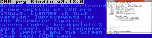 CBM prg Studio v3.13.0 | Arthur Jordison has released a new version of CBM prg Studio. Changes in this version: Improvements for the Assembler (spaces, screen codes, breakpoints & zero page), BASIC (renumber, PI & import) and the Screen Code tool (CBM key).