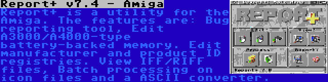 Report+ v7.4 - Amiga | Report+ is a utility for the Amiga. The features are: Bug reporting tool, Edit A3000/A4000-type battery-backed memory. Edit manufacturer and product ID registries. View IFF/RIFF files, Batch processing on icon files and a ASCII converter.