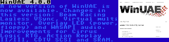 WinUAE 4.0.0 | A new version of WinUAE is now available. Changes in this version: Beam Racing Lagless VSync, Virtual multi monitor, Overlay LED (power, floppy) and WASAPI audio. Improvements for Cirrus Logic RTG, Action Replay II/III, CDTV SCSI and SRAM.