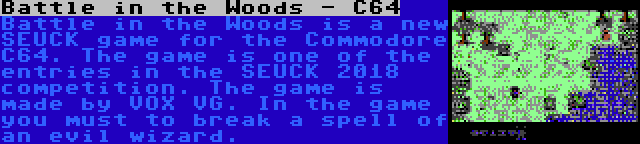 Battle in the Woods - C64 | Battle in the Woods is a new SEUCK game for the Commodore C64. The game is one of the entries in the SEUCK 2018 competition. The game is made by VOX VG. In the game you must to break a spell of an evil wizard.