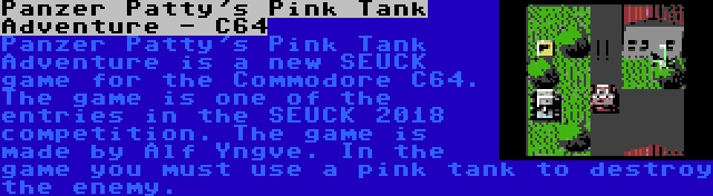 Panzer Patty's Pink Tank Adventure - C64 | Panzer Patty's Pink Tank Adventure is a new SEUCK game for the Commodore C64. The game is one of the entries in the SEUCK 2018 competition. The game is made by Alf Yngve. In the game you must use a pink tank to destroy the enemy.