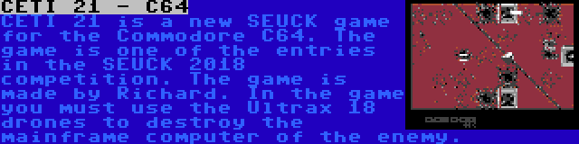 CETI 21 - C64 | CETI 21 is a new SEUCK game for the Commodore C64. The game is one of the entries in the SEUCK 2018 competition. The game is made by Richard. In the game you must use the Ultrax 18 drones to destroy the mainframe computer of the enemy.