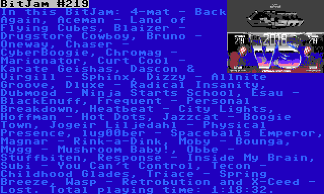 BitJam #219 | In this BitJam: 4-mat - Back Again, Aceman - Land of Flying Cubes, Blaizer - Drugstore Cowboy, Bruno - Oneway, Chaser - CyberBoogie, Chromag - Marionator, Curt Cool - Karate Geishas, Dascon & Virgill - Sphinx, Dizzy - Allnite Groove, Dluxe - Radical Insanity, Dubmood - Ninja Starts School, Esau - BlackEnuff, Frequent - Personal Breakdown, Heatbeat - City Lights, Hoffman - Hot Dots, Jazzcat - Boogie Town, Jogeir Liljedahl - Physical Presence, lug00ber - Spaceballs Emperor, Magnar - Rink-a-Dink, Moby - Bounga, Mygg - Mushroom Baby!, Obbe - Stuffbiten, Response - Inside My Brain, Subi - You Can't Control, Tecon - Childhood Glades, Triace - Spring Breeze, Wasp - Retrobution and X-Ceed - Lost. Total playing time: 1:18:32.